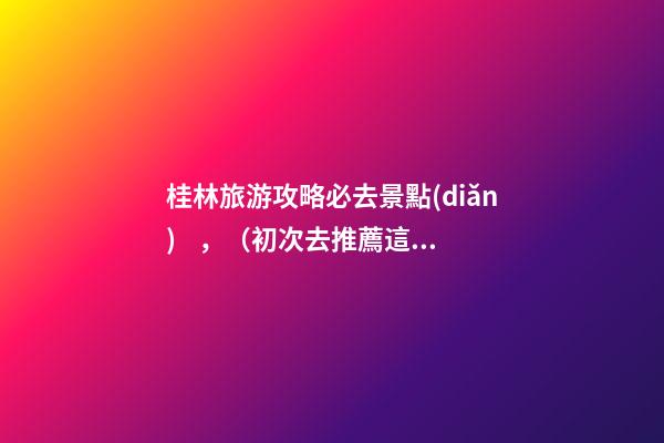 桂林旅游攻略必去景點(diǎn)，（初次去推薦這6個(gè)）